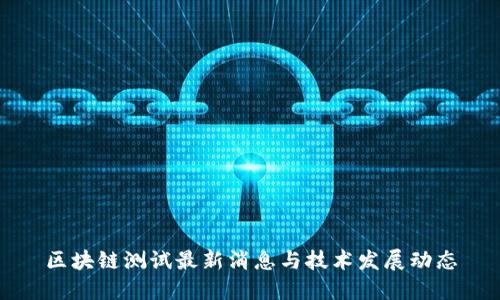 区块链测试最新消息与技术发展动态