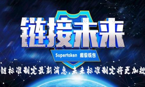 区块链标准制定最新消息,未来标准制定将更加规范化