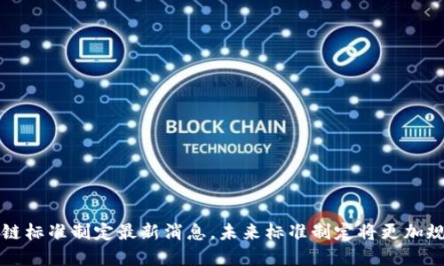 区块链标准制定最新消息,未来标准制定将更加规范化