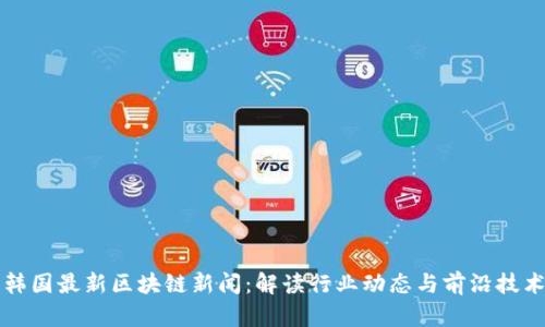 韩国最新区块链新闻：解读行业动态与前沿技术