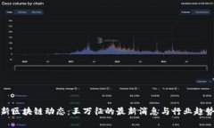 : 最新区块链动态：王万征的最新消息与行业趋势