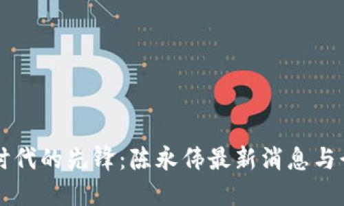 区块链时代的先锋：陈永伟最新消息与行业动态