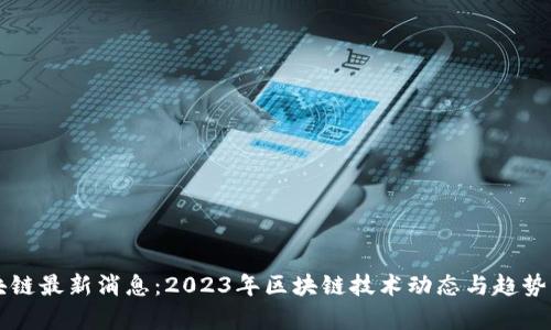 区块链最新消息：2023年区块链技术动态与趋势分析